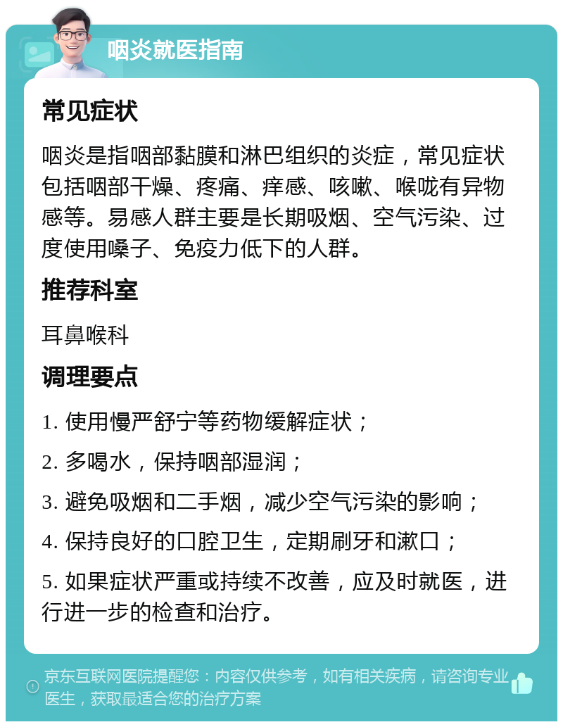 咽炎就医指南 常见症状 咽炎是指咽部黏膜和淋巴组织的炎症，常见症状包括咽部干燥、疼痛、痒感、咳嗽、喉咙有异物感等。易感人群主要是长期吸烟、空气污染、过度使用嗓子、免疫力低下的人群。 推荐科室 耳鼻喉科 调理要点 1. 使用慢严舒宁等药物缓解症状； 2. 多喝水，保持咽部湿润； 3. 避免吸烟和二手烟，减少空气污染的影响； 4. 保持良好的口腔卫生，定期刷牙和漱口； 5. 如果症状严重或持续不改善，应及时就医，进行进一步的检查和治疗。