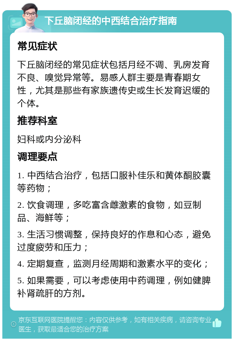 下丘脑闭经的中西结合治疗指南 常见症状 下丘脑闭经的常见症状包括月经不调、乳房发育不良、嗅觉异常等。易感人群主要是青春期女性，尤其是那些有家族遗传史或生长发育迟缓的个体。 推荐科室 妇科或内分泌科 调理要点 1. 中西结合治疗，包括口服补佳乐和黄体酮胶囊等药物； 2. 饮食调理，多吃富含雌激素的食物，如豆制品、海鲜等； 3. 生活习惯调整，保持良好的作息和心态，避免过度疲劳和压力； 4. 定期复查，监测月经周期和激素水平的变化； 5. 如果需要，可以考虑使用中药调理，例如健脾补肾疏肝的方剂。