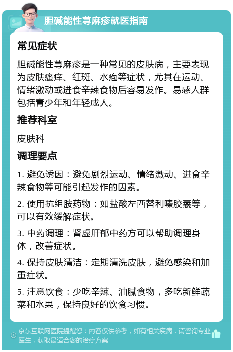 胆碱能性荨麻疹就医指南 常见症状 胆碱能性荨麻疹是一种常见的皮肤病，主要表现为皮肤瘙痒、红斑、水疱等症状，尤其在运动、情绪激动或进食辛辣食物后容易发作。易感人群包括青少年和年轻成人。 推荐科室 皮肤科 调理要点 1. 避免诱因：避免剧烈运动、情绪激动、进食辛辣食物等可能引起发作的因素。 2. 使用抗组胺药物：如盐酸左西替利嗪胶囊等，可以有效缓解症状。 3. 中药调理：肾虚肝郁中药方可以帮助调理身体，改善症状。 4. 保持皮肤清洁：定期清洗皮肤，避免感染和加重症状。 5. 注意饮食：少吃辛辣、油腻食物，多吃新鲜蔬菜和水果，保持良好的饮食习惯。