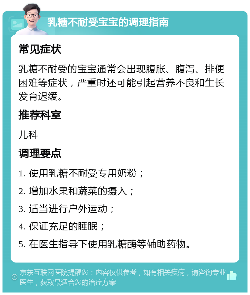 乳糖不耐受宝宝的调理指南 常见症状 乳糖不耐受的宝宝通常会出现腹胀、腹泻、排便困难等症状，严重时还可能引起营养不良和生长发育迟缓。 推荐科室 儿科 调理要点 1. 使用乳糖不耐受专用奶粉； 2. 增加水果和蔬菜的摄入； 3. 适当进行户外运动； 4. 保证充足的睡眠； 5. 在医生指导下使用乳糖酶等辅助药物。