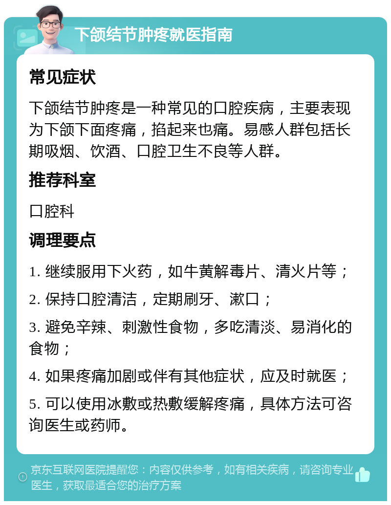 下颌结节肿疼就医指南 常见症状 下颌结节肿疼是一种常见的口腔疾病，主要表现为下颌下面疼痛，掐起来也痛。易感人群包括长期吸烟、饮酒、口腔卫生不良等人群。 推荐科室 口腔科 调理要点 1. 继续服用下火药，如牛黄解毒片、清火片等； 2. 保持口腔清洁，定期刷牙、漱口； 3. 避免辛辣、刺激性食物，多吃清淡、易消化的食物； 4. 如果疼痛加剧或伴有其他症状，应及时就医； 5. 可以使用冰敷或热敷缓解疼痛，具体方法可咨询医生或药师。