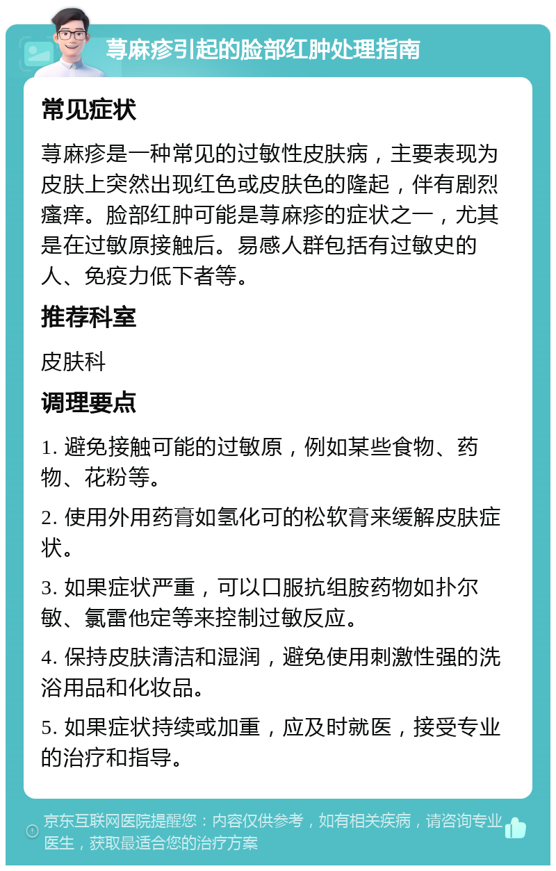 荨麻疹引起的脸部红肿处理指南 常见症状 荨麻疹是一种常见的过敏性皮肤病，主要表现为皮肤上突然出现红色或皮肤色的隆起，伴有剧烈瘙痒。脸部红肿可能是荨麻疹的症状之一，尤其是在过敏原接触后。易感人群包括有过敏史的人、免疫力低下者等。 推荐科室 皮肤科 调理要点 1. 避免接触可能的过敏原，例如某些食物、药物、花粉等。 2. 使用外用药膏如氢化可的松软膏来缓解皮肤症状。 3. 如果症状严重，可以口服抗组胺药物如扑尔敏、氯雷他定等来控制过敏反应。 4. 保持皮肤清洁和湿润，避免使用刺激性强的洗浴用品和化妆品。 5. 如果症状持续或加重，应及时就医，接受专业的治疗和指导。