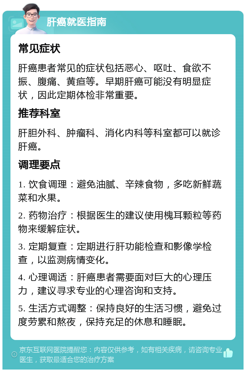 肝癌就医指南 常见症状 肝癌患者常见的症状包括恶心、呕吐、食欲不振、腹痛、黄疸等。早期肝癌可能没有明显症状，因此定期体检非常重要。 推荐科室 肝胆外科、肿瘤科、消化内科等科室都可以就诊肝癌。 调理要点 1. 饮食调理：避免油腻、辛辣食物，多吃新鲜蔬菜和水果。 2. 药物治疗：根据医生的建议使用槐耳颗粒等药物来缓解症状。 3. 定期复查：定期进行肝功能检查和影像学检查，以监测病情变化。 4. 心理调适：肝癌患者需要面对巨大的心理压力，建议寻求专业的心理咨询和支持。 5. 生活方式调整：保持良好的生活习惯，避免过度劳累和熬夜，保持充足的休息和睡眠。