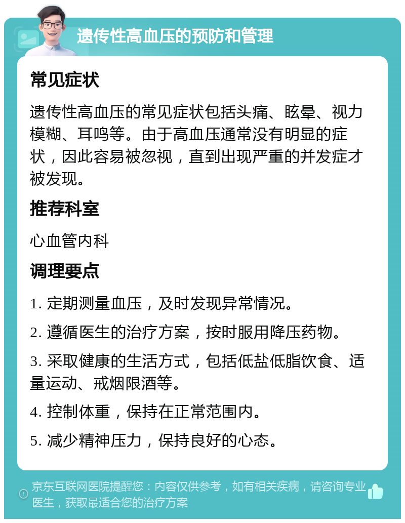 遗传性高血压的预防和管理 常见症状 遗传性高血压的常见症状包括头痛、眩晕、视力模糊、耳鸣等。由于高血压通常没有明显的症状，因此容易被忽视，直到出现严重的并发症才被发现。 推荐科室 心血管内科 调理要点 1. 定期测量血压，及时发现异常情况。 2. 遵循医生的治疗方案，按时服用降压药物。 3. 采取健康的生活方式，包括低盐低脂饮食、适量运动、戒烟限酒等。 4. 控制体重，保持在正常范围内。 5. 减少精神压力，保持良好的心态。