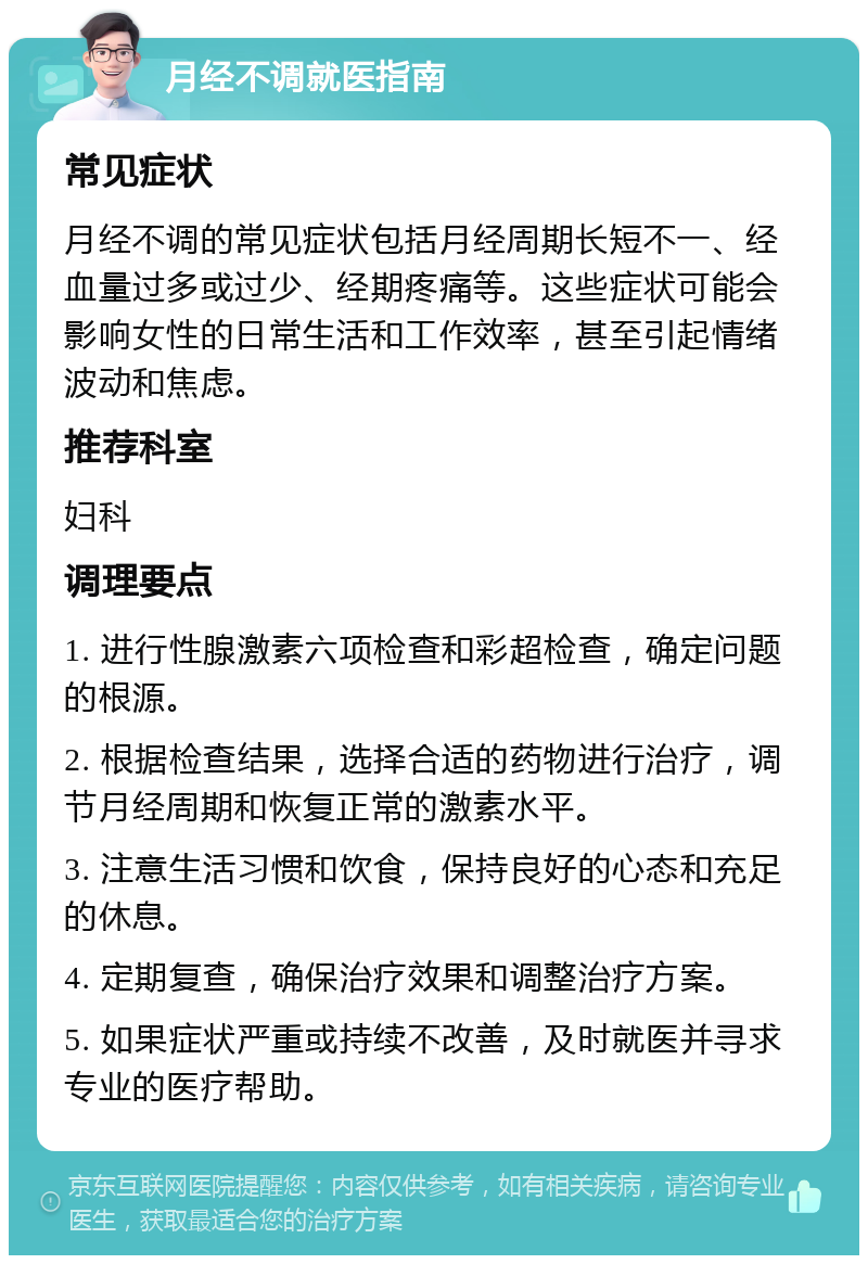 月经不调就医指南 常见症状 月经不调的常见症状包括月经周期长短不一、经血量过多或过少、经期疼痛等。这些症状可能会影响女性的日常生活和工作效率，甚至引起情绪波动和焦虑。 推荐科室 妇科 调理要点 1. 进行性腺激素六项检查和彩超检查，确定问题的根源。 2. 根据检查结果，选择合适的药物进行治疗，调节月经周期和恢复正常的激素水平。 3. 注意生活习惯和饮食，保持良好的心态和充足的休息。 4. 定期复查，确保治疗效果和调整治疗方案。 5. 如果症状严重或持续不改善，及时就医并寻求专业的医疗帮助。