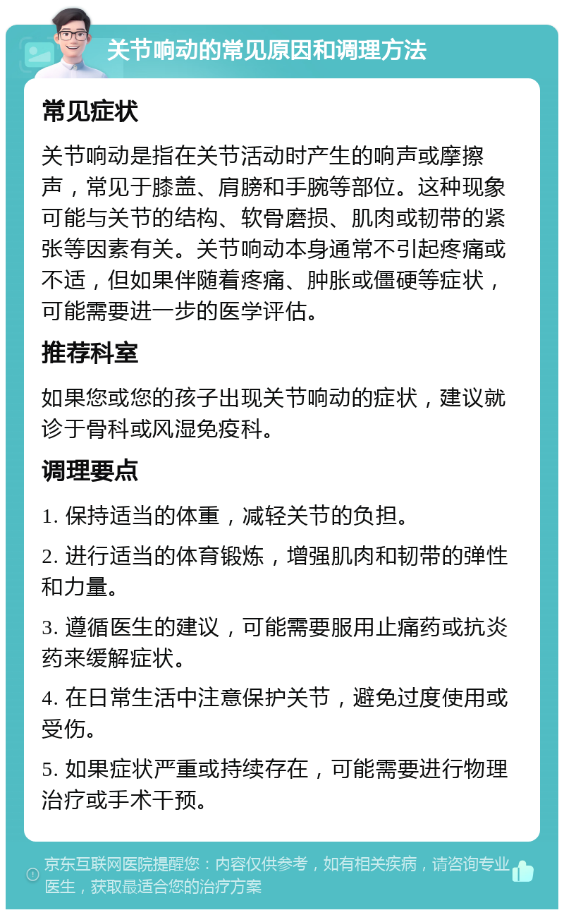 关节响动的常见原因和调理方法 常见症状 关节响动是指在关节活动时产生的响声或摩擦声，常见于膝盖、肩膀和手腕等部位。这种现象可能与关节的结构、软骨磨损、肌肉或韧带的紧张等因素有关。关节响动本身通常不引起疼痛或不适，但如果伴随着疼痛、肿胀或僵硬等症状，可能需要进一步的医学评估。 推荐科室 如果您或您的孩子出现关节响动的症状，建议就诊于骨科或风湿免疫科。 调理要点 1. 保持适当的体重，减轻关节的负担。 2. 进行适当的体育锻炼，增强肌肉和韧带的弹性和力量。 3. 遵循医生的建议，可能需要服用止痛药或抗炎药来缓解症状。 4. 在日常生活中注意保护关节，避免过度使用或受伤。 5. 如果症状严重或持续存在，可能需要进行物理治疗或手术干预。