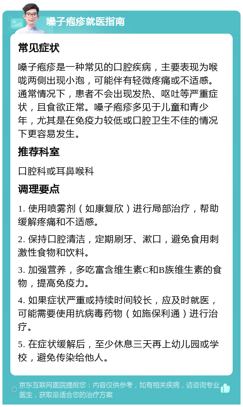 嗓子疱疹就医指南 常见症状 嗓子疱疹是一种常见的口腔疾病，主要表现为喉咙两侧出现小泡，可能伴有轻微疼痛或不适感。通常情况下，患者不会出现发热、呕吐等严重症状，且食欲正常。嗓子疱疹多见于儿童和青少年，尤其是在免疫力较低或口腔卫生不佳的情况下更容易发生。 推荐科室 口腔科或耳鼻喉科 调理要点 1. 使用喷雾剂（如康复欣）进行局部治疗，帮助缓解疼痛和不适感。 2. 保持口腔清洁，定期刷牙、漱口，避免食用刺激性食物和饮料。 3. 加强营养，多吃富含维生素C和B族维生素的食物，提高免疫力。 4. 如果症状严重或持续时间较长，应及时就医，可能需要使用抗病毒药物（如施保利通）进行治疗。 5. 在症状缓解后，至少休息三天再上幼儿园或学校，避免传染给他人。