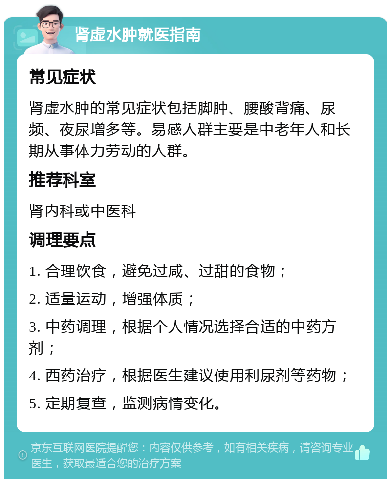 肾虚水肿就医指南 常见症状 肾虚水肿的常见症状包括脚肿、腰酸背痛、尿频、夜尿增多等。易感人群主要是中老年人和长期从事体力劳动的人群。 推荐科室 肾内科或中医科 调理要点 1. 合理饮食，避免过咸、过甜的食物； 2. 适量运动，增强体质； 3. 中药调理，根据个人情况选择合适的中药方剂； 4. 西药治疗，根据医生建议使用利尿剂等药物； 5. 定期复查，监测病情变化。