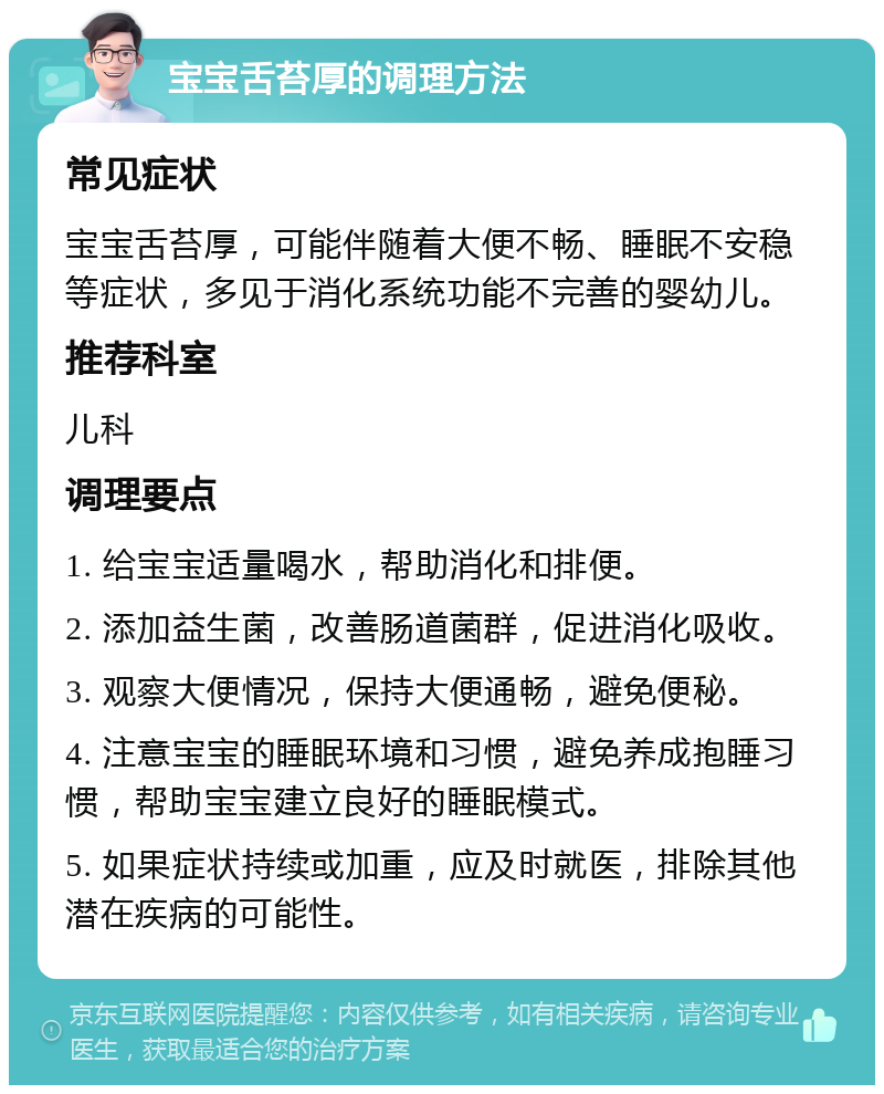 宝宝舌苔厚的调理方法 常见症状 宝宝舌苔厚，可能伴随着大便不畅、睡眠不安稳等症状，多见于消化系统功能不完善的婴幼儿。 推荐科室 儿科 调理要点 1. 给宝宝适量喝水，帮助消化和排便。 2. 添加益生菌，改善肠道菌群，促进消化吸收。 3. 观察大便情况，保持大便通畅，避免便秘。 4. 注意宝宝的睡眠环境和习惯，避免养成抱睡习惯，帮助宝宝建立良好的睡眠模式。 5. 如果症状持续或加重，应及时就医，排除其他潜在疾病的可能性。