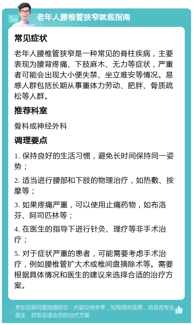 老年人腰椎管狭窄就医指南 常见症状 老年人腰椎管狭窄是一种常见的脊柱疾病，主要表现为腰背疼痛、下肢麻木、无力等症状，严重者可能会出现大小便失禁、坐立难安等情况。易感人群包括长期从事重体力劳动、肥胖、骨质疏松等人群。 推荐科室 骨科或神经外科 调理要点 1. 保持良好的生活习惯，避免长时间保持同一姿势； 2. 适当进行腰部和下肢的物理治疗，如热敷、按摩等； 3. 如果疼痛严重，可以使用止痛药物，如布洛芬、阿司匹林等； 4. 在医生的指导下进行针灸、理疗等非手术治疗； 5. 对于症状严重的患者，可能需要考虑手术治疗，例如腰椎管扩大术或椎间盘摘除术等。需要根据具体情况和医生的建议来选择合适的治疗方案。