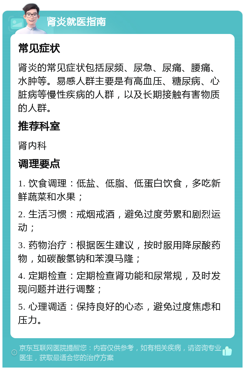 肾炎就医指南 常见症状 肾炎的常见症状包括尿频、尿急、尿痛、腰痛、水肿等。易感人群主要是有高血压、糖尿病、心脏病等慢性疾病的人群，以及长期接触有害物质的人群。 推荐科室 肾内科 调理要点 1. 饮食调理：低盐、低脂、低蛋白饮食，多吃新鲜蔬菜和水果； 2. 生活习惯：戒烟戒酒，避免过度劳累和剧烈运动； 3. 药物治疗：根据医生建议，按时服用降尿酸药物，如碳酸氢钠和苯溴马隆； 4. 定期检查：定期检查肾功能和尿常规，及时发现问题并进行调整； 5. 心理调适：保持良好的心态，避免过度焦虑和压力。