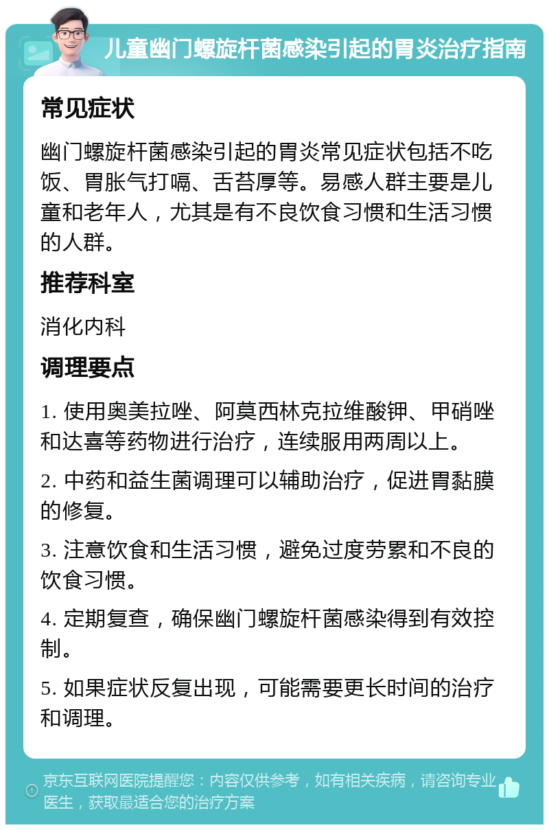 儿童幽门螺旋杆菌感染引起的胃炎治疗指南 常见症状 幽门螺旋杆菌感染引起的胃炎常见症状包括不吃饭、胃胀气打嗝、舌苔厚等。易感人群主要是儿童和老年人，尤其是有不良饮食习惯和生活习惯的人群。 推荐科室 消化内科 调理要点 1. 使用奥美拉唑、阿莫西林克拉维酸钾、甲硝唑和达喜等药物进行治疗，连续服用两周以上。 2. 中药和益生菌调理可以辅助治疗，促进胃黏膜的修复。 3. 注意饮食和生活习惯，避免过度劳累和不良的饮食习惯。 4. 定期复查，确保幽门螺旋杆菌感染得到有效控制。 5. 如果症状反复出现，可能需要更长时间的治疗和调理。