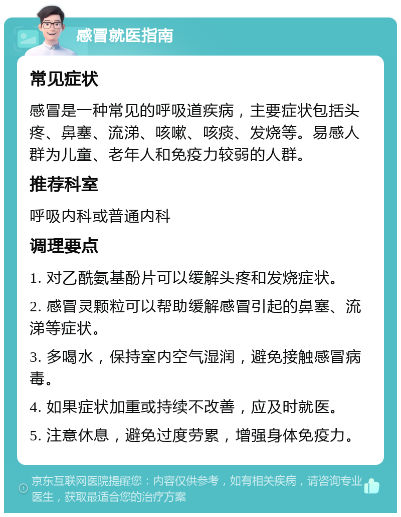 感冒就医指南 常见症状 感冒是一种常见的呼吸道疾病，主要症状包括头疼、鼻塞、流涕、咳嗽、咳痰、发烧等。易感人群为儿童、老年人和免疫力较弱的人群。 推荐科室 呼吸内科或普通内科 调理要点 1. 对乙酰氨基酚片可以缓解头疼和发烧症状。 2. 感冒灵颗粒可以帮助缓解感冒引起的鼻塞、流涕等症状。 3. 多喝水，保持室内空气湿润，避免接触感冒病毒。 4. 如果症状加重或持续不改善，应及时就医。 5. 注意休息，避免过度劳累，增强身体免疫力。