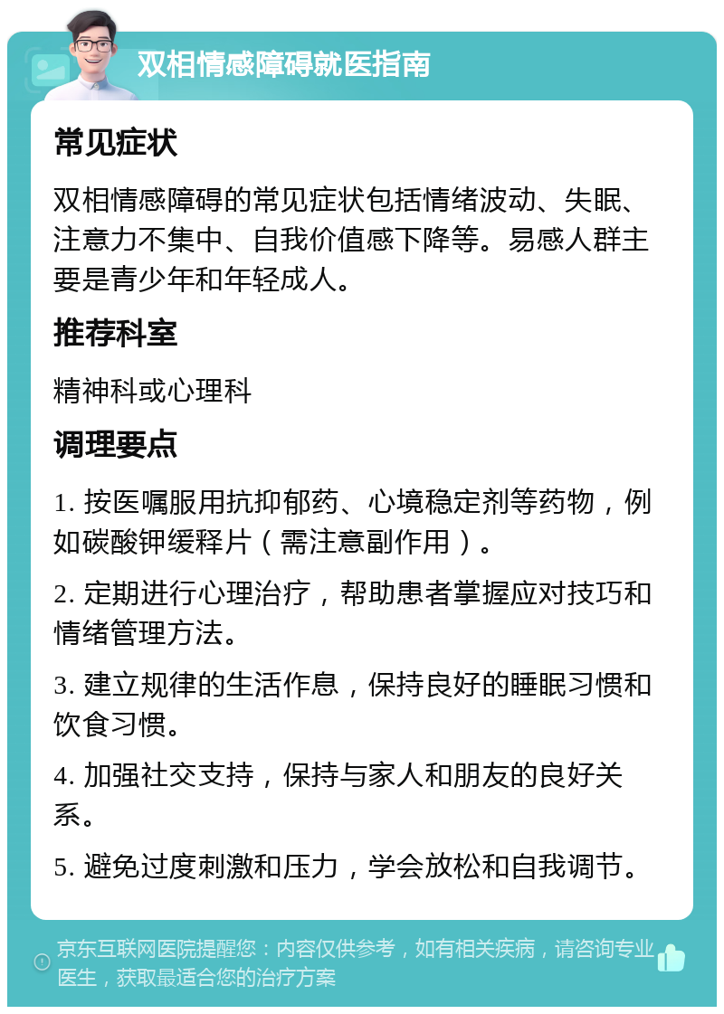 双相情感障碍就医指南 常见症状 双相情感障碍的常见症状包括情绪波动、失眠、注意力不集中、自我价值感下降等。易感人群主要是青少年和年轻成人。 推荐科室 精神科或心理科 调理要点 1. 按医嘱服用抗抑郁药、心境稳定剂等药物，例如碳酸钾缓释片（需注意副作用）。 2. 定期进行心理治疗，帮助患者掌握应对技巧和情绪管理方法。 3. 建立规律的生活作息，保持良好的睡眠习惯和饮食习惯。 4. 加强社交支持，保持与家人和朋友的良好关系。 5. 避免过度刺激和压力，学会放松和自我调节。