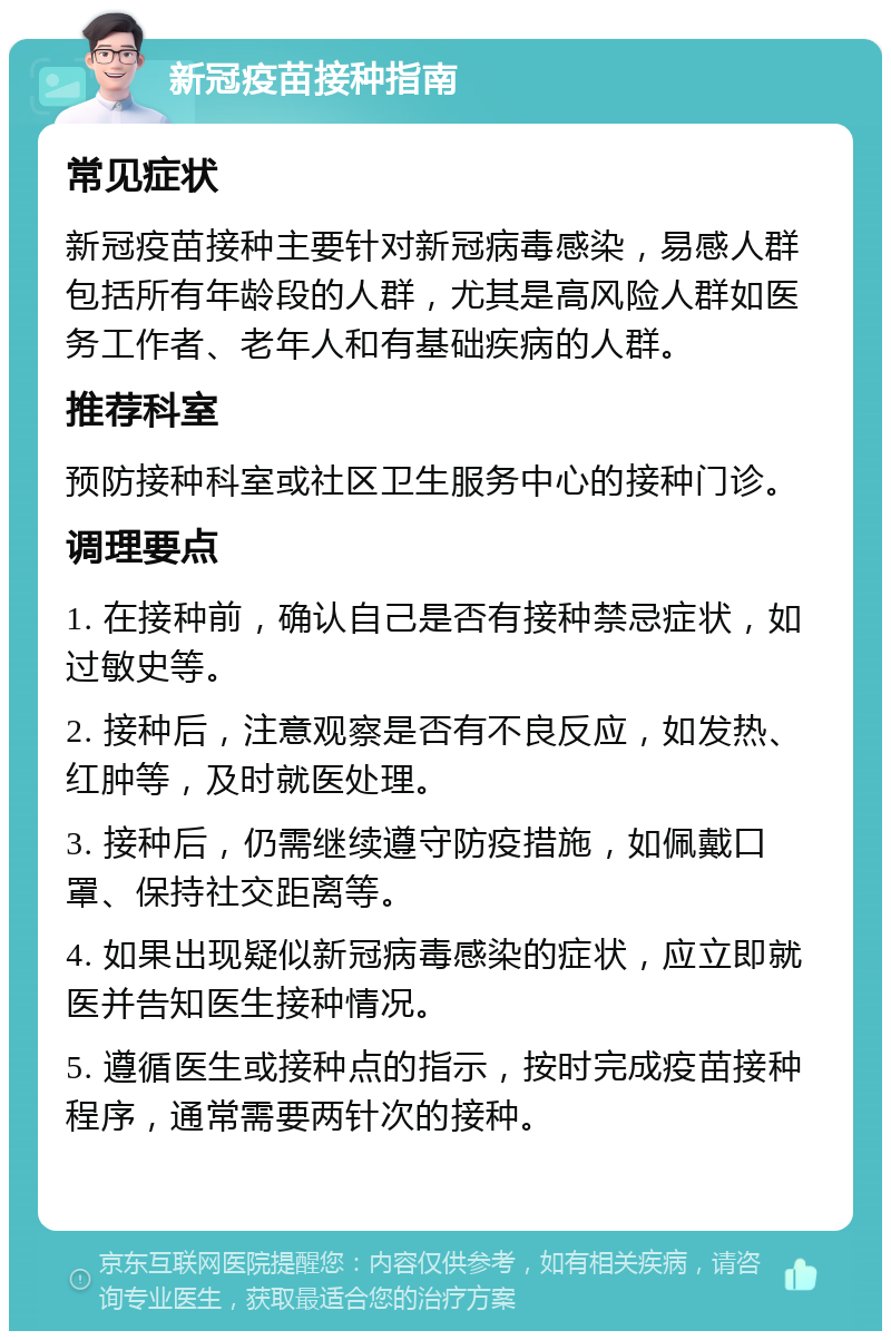 新冠疫苗接种指南 常见症状 新冠疫苗接种主要针对新冠病毒感染，易感人群包括所有年龄段的人群，尤其是高风险人群如医务工作者、老年人和有基础疾病的人群。 推荐科室 预防接种科室或社区卫生服务中心的接种门诊。 调理要点 1. 在接种前，确认自己是否有接种禁忌症状，如过敏史等。 2. 接种后，注意观察是否有不良反应，如发热、红肿等，及时就医处理。 3. 接种后，仍需继续遵守防疫措施，如佩戴口罩、保持社交距离等。 4. 如果出现疑似新冠病毒感染的症状，应立即就医并告知医生接种情况。 5. 遵循医生或接种点的指示，按时完成疫苗接种程序，通常需要两针次的接种。