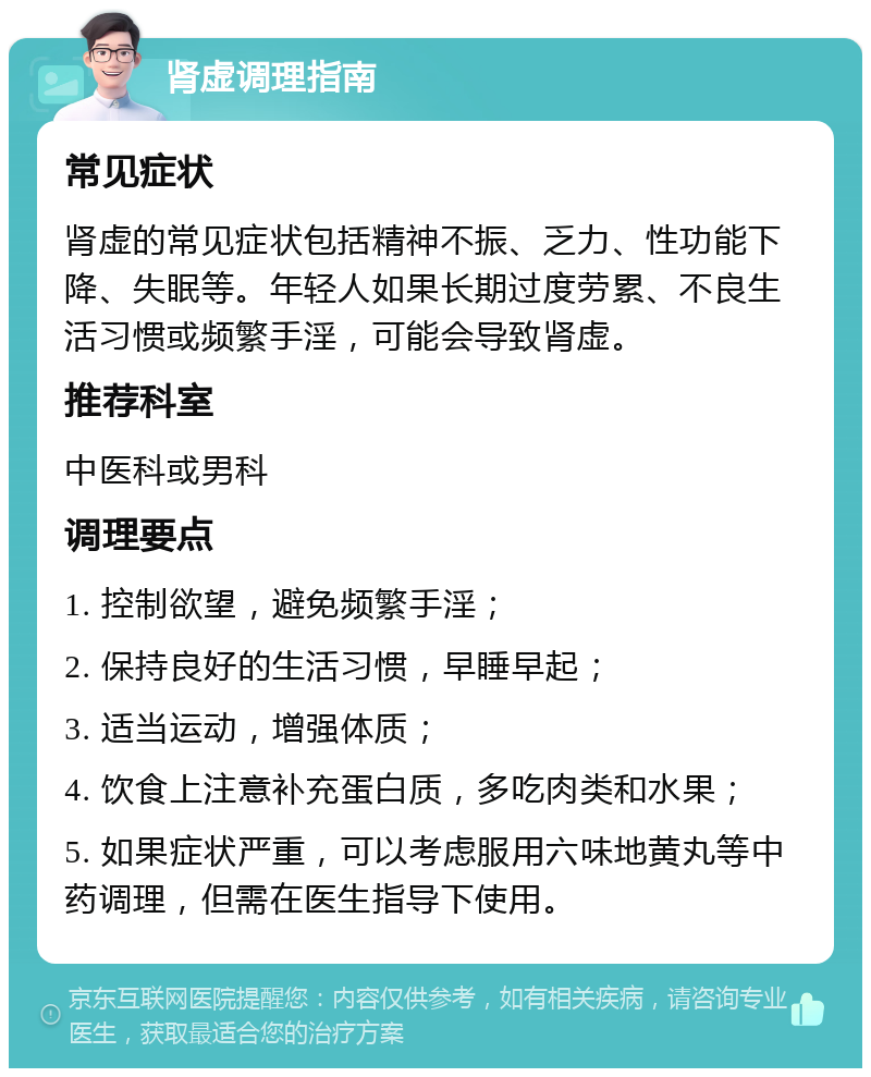 肾虚调理指南 常见症状 肾虚的常见症状包括精神不振、乏力、性功能下降、失眠等。年轻人如果长期过度劳累、不良生活习惯或频繁手淫，可能会导致肾虚。 推荐科室 中医科或男科 调理要点 1. 控制欲望，避免频繁手淫； 2. 保持良好的生活习惯，早睡早起； 3. 适当运动，增强体质； 4. 饮食上注意补充蛋白质，多吃肉类和水果； 5. 如果症状严重，可以考虑服用六味地黄丸等中药调理，但需在医生指导下使用。