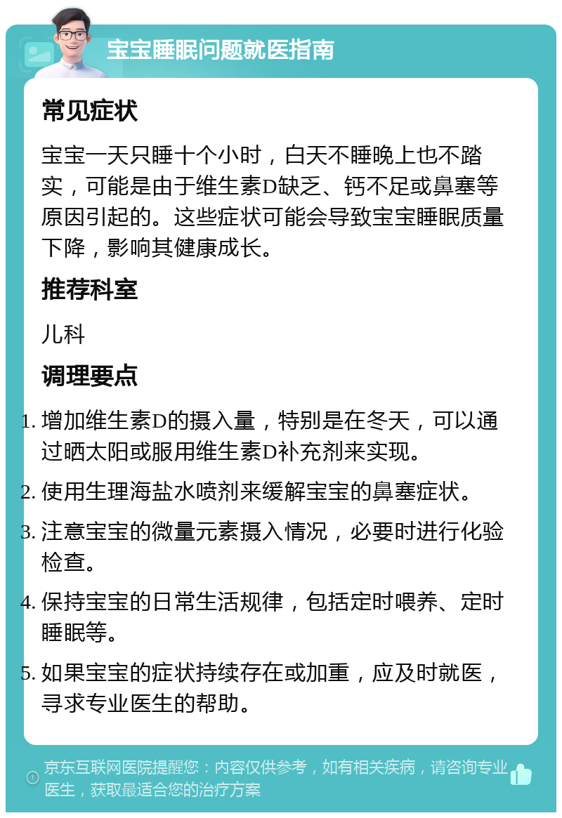 宝宝睡眠问题就医指南 常见症状 宝宝一天只睡十个小时，白天不睡晚上也不踏实，可能是由于维生素D缺乏、钙不足或鼻塞等原因引起的。这些症状可能会导致宝宝睡眠质量下降，影响其健康成长。 推荐科室 儿科 调理要点 增加维生素D的摄入量，特别是在冬天，可以通过晒太阳或服用维生素D补充剂来实现。 使用生理海盐水喷剂来缓解宝宝的鼻塞症状。 注意宝宝的微量元素摄入情况，必要时进行化验检查。 保持宝宝的日常生活规律，包括定时喂养、定时睡眠等。 如果宝宝的症状持续存在或加重，应及时就医，寻求专业医生的帮助。