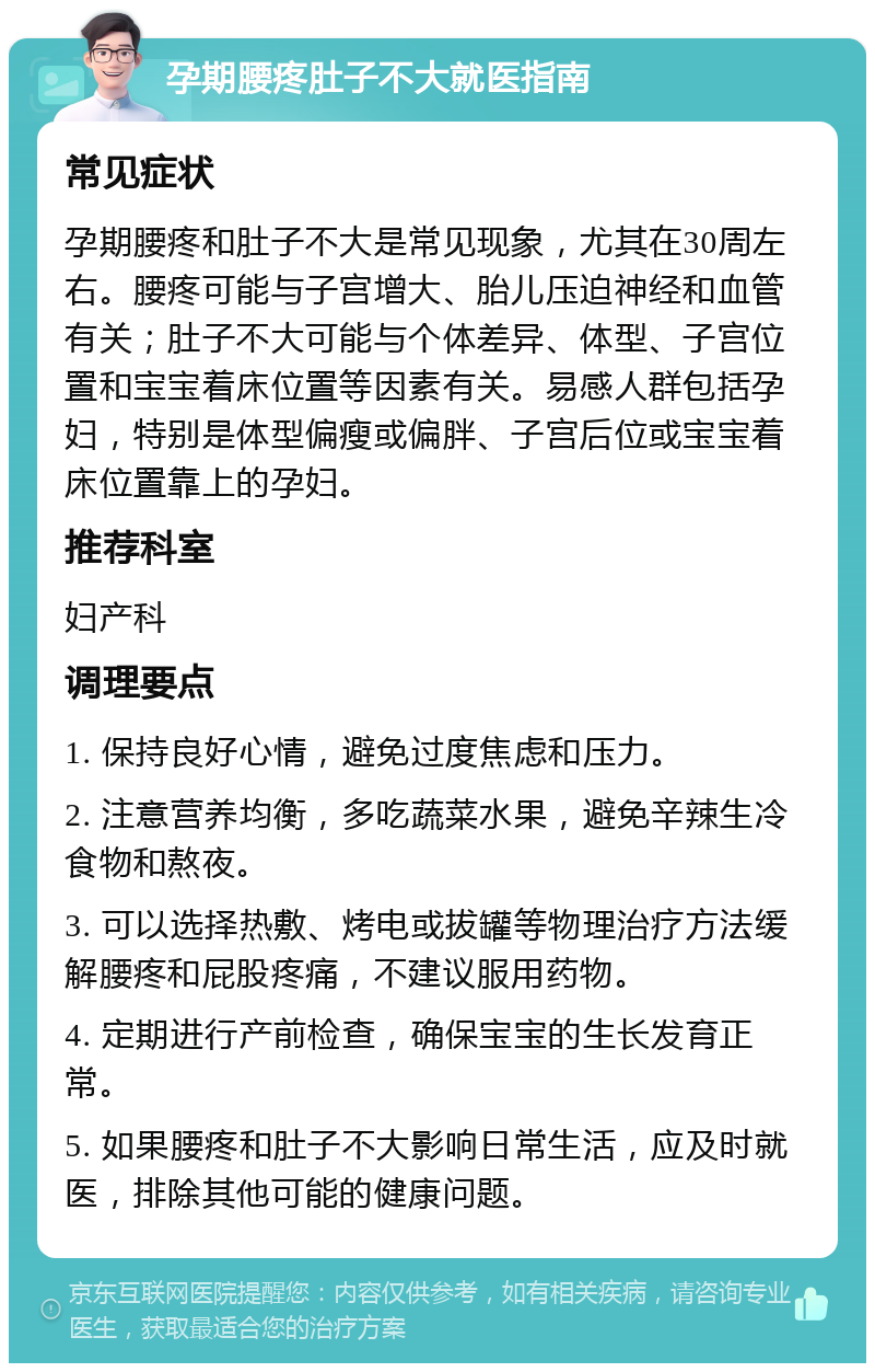 孕期腰疼肚子不大就医指南 常见症状 孕期腰疼和肚子不大是常见现象，尤其在30周左右。腰疼可能与子宫增大、胎儿压迫神经和血管有关；肚子不大可能与个体差异、体型、子宫位置和宝宝着床位置等因素有关。易感人群包括孕妇，特别是体型偏瘦或偏胖、子宫后位或宝宝着床位置靠上的孕妇。 推荐科室 妇产科 调理要点 1. 保持良好心情，避免过度焦虑和压力。 2. 注意营养均衡，多吃蔬菜水果，避免辛辣生冷食物和熬夜。 3. 可以选择热敷、烤电或拔罐等物理治疗方法缓解腰疼和屁股疼痛，不建议服用药物。 4. 定期进行产前检查，确保宝宝的生长发育正常。 5. 如果腰疼和肚子不大影响日常生活，应及时就医，排除其他可能的健康问题。