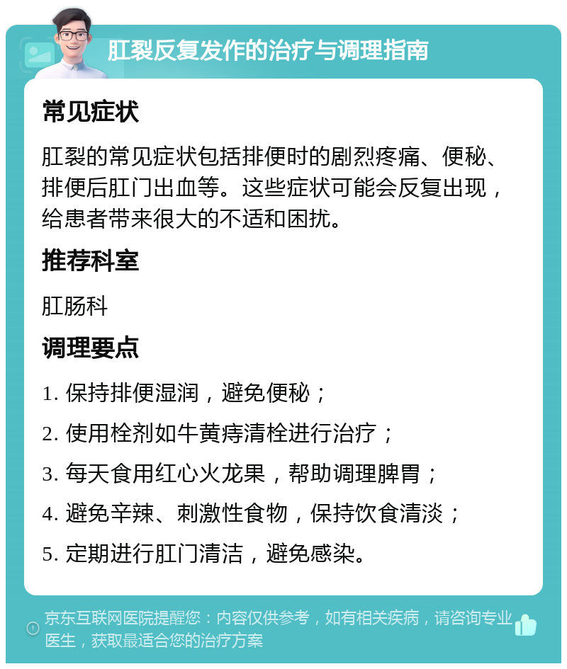 肛裂反复发作的治疗与调理指南 常见症状 肛裂的常见症状包括排便时的剧烈疼痛、便秘、排便后肛门出血等。这些症状可能会反复出现，给患者带来很大的不适和困扰。 推荐科室 肛肠科 调理要点 1. 保持排便湿润，避免便秘； 2. 使用栓剂如牛黄痔清栓进行治疗； 3. 每天食用红心火龙果，帮助调理脾胃； 4. 避免辛辣、刺激性食物，保持饮食清淡； 5. 定期进行肛门清洁，避免感染。