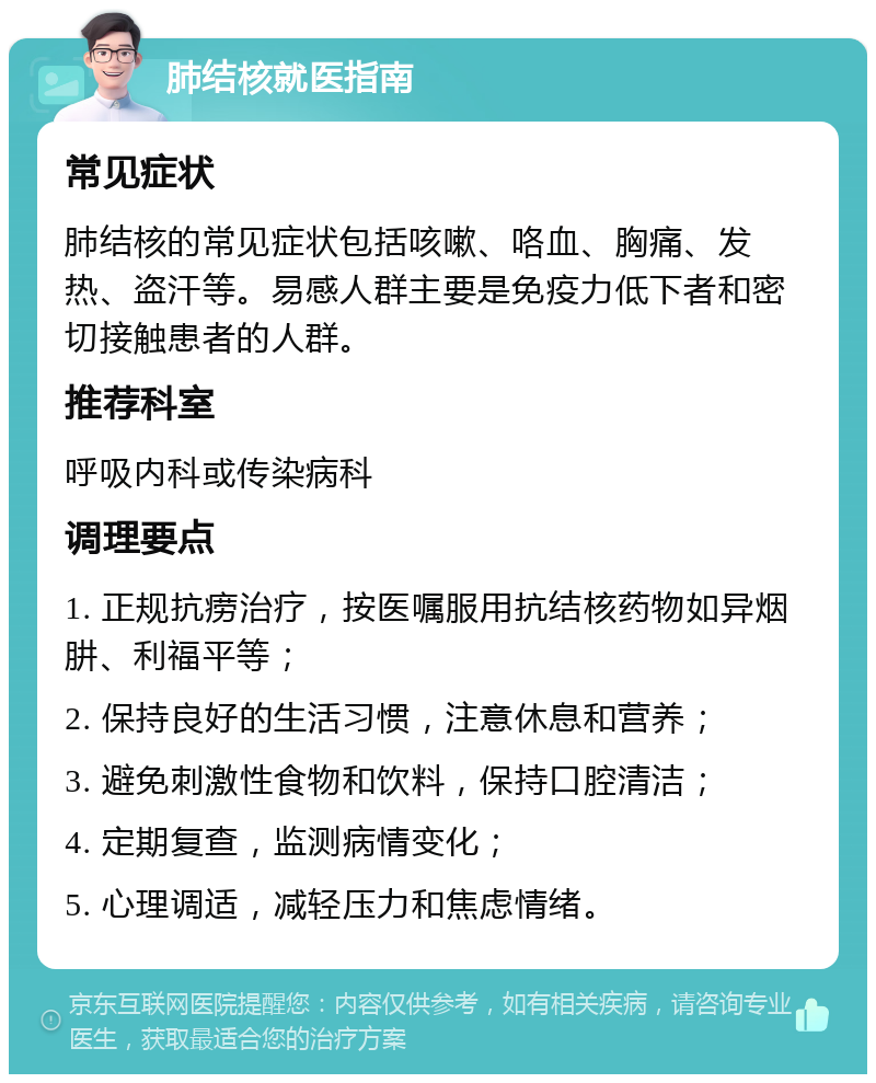 肺结核就医指南 常见症状 肺结核的常见症状包括咳嗽、咯血、胸痛、发热、盗汗等。易感人群主要是免疫力低下者和密切接触患者的人群。 推荐科室 呼吸内科或传染病科 调理要点 1. 正规抗痨治疗，按医嘱服用抗结核药物如异烟肼、利福平等； 2. 保持良好的生活习惯，注意休息和营养； 3. 避免刺激性食物和饮料，保持口腔清洁； 4. 定期复查，监测病情变化； 5. 心理调适，减轻压力和焦虑情绪。