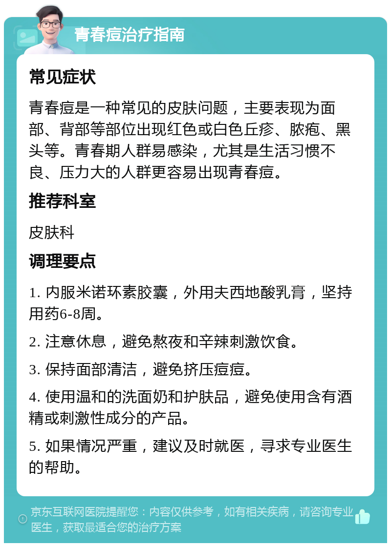 青春痘治疗指南 常见症状 青春痘是一种常见的皮肤问题，主要表现为面部、背部等部位出现红色或白色丘疹、脓疱、黑头等。青春期人群易感染，尤其是生活习惯不良、压力大的人群更容易出现青春痘。 推荐科室 皮肤科 调理要点 1. 内服米诺环素胶囊，外用夫西地酸乳膏，坚持用药6-8周。 2. 注意休息，避免熬夜和辛辣刺激饮食。 3. 保持面部清洁，避免挤压痘痘。 4. 使用温和的洗面奶和护肤品，避免使用含有酒精或刺激性成分的产品。 5. 如果情况严重，建议及时就医，寻求专业医生的帮助。