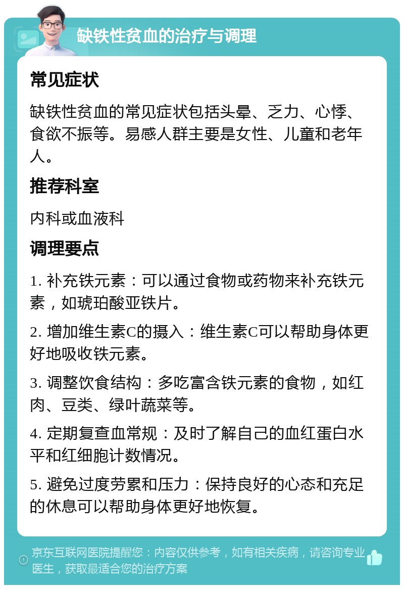 缺铁性贫血的治疗与调理 常见症状 缺铁性贫血的常见症状包括头晕、乏力、心悸、食欲不振等。易感人群主要是女性、儿童和老年人。 推荐科室 内科或血液科 调理要点 1. 补充铁元素：可以通过食物或药物来补充铁元素，如琥珀酸亚铁片。 2. 增加维生素C的摄入：维生素C可以帮助身体更好地吸收铁元素。 3. 调整饮食结构：多吃富含铁元素的食物，如红肉、豆类、绿叶蔬菜等。 4. 定期复查血常规：及时了解自己的血红蛋白水平和红细胞计数情况。 5. 避免过度劳累和压力：保持良好的心态和充足的休息可以帮助身体更好地恢复。