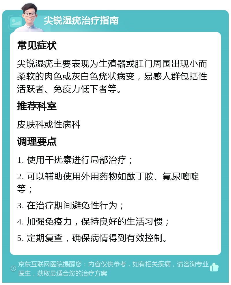 尖锐湿疣治疗指南 常见症状 尖锐湿疣主要表现为生殖器或肛门周围出现小而柔软的肉色或灰白色疣状病变，易感人群包括性活跃者、免疫力低下者等。 推荐科室 皮肤科或性病科 调理要点 1. 使用干扰素进行局部治疗； 2. 可以辅助使用外用药物如酞丁胺、氟尿嘧啶等； 3. 在治疗期间避免性行为； 4. 加强免疫力，保持良好的生活习惯； 5. 定期复查，确保病情得到有效控制。