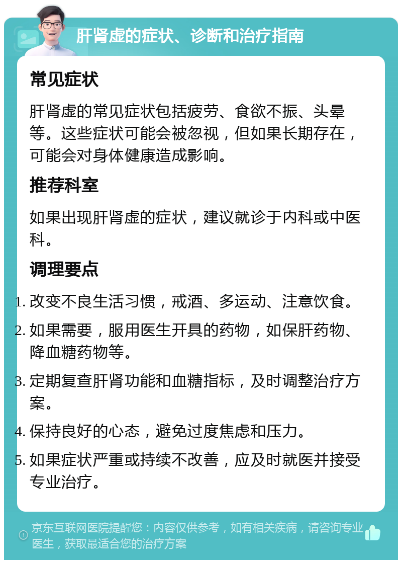 肝肾虚的症状、诊断和治疗指南 常见症状 肝肾虚的常见症状包括疲劳、食欲不振、头晕等。这些症状可能会被忽视，但如果长期存在，可能会对身体健康造成影响。 推荐科室 如果出现肝肾虚的症状，建议就诊于内科或中医科。 调理要点 改变不良生活习惯，戒酒、多运动、注意饮食。 如果需要，服用医生开具的药物，如保肝药物、降血糖药物等。 定期复查肝肾功能和血糖指标，及时调整治疗方案。 保持良好的心态，避免过度焦虑和压力。 如果症状严重或持续不改善，应及时就医并接受专业治疗。