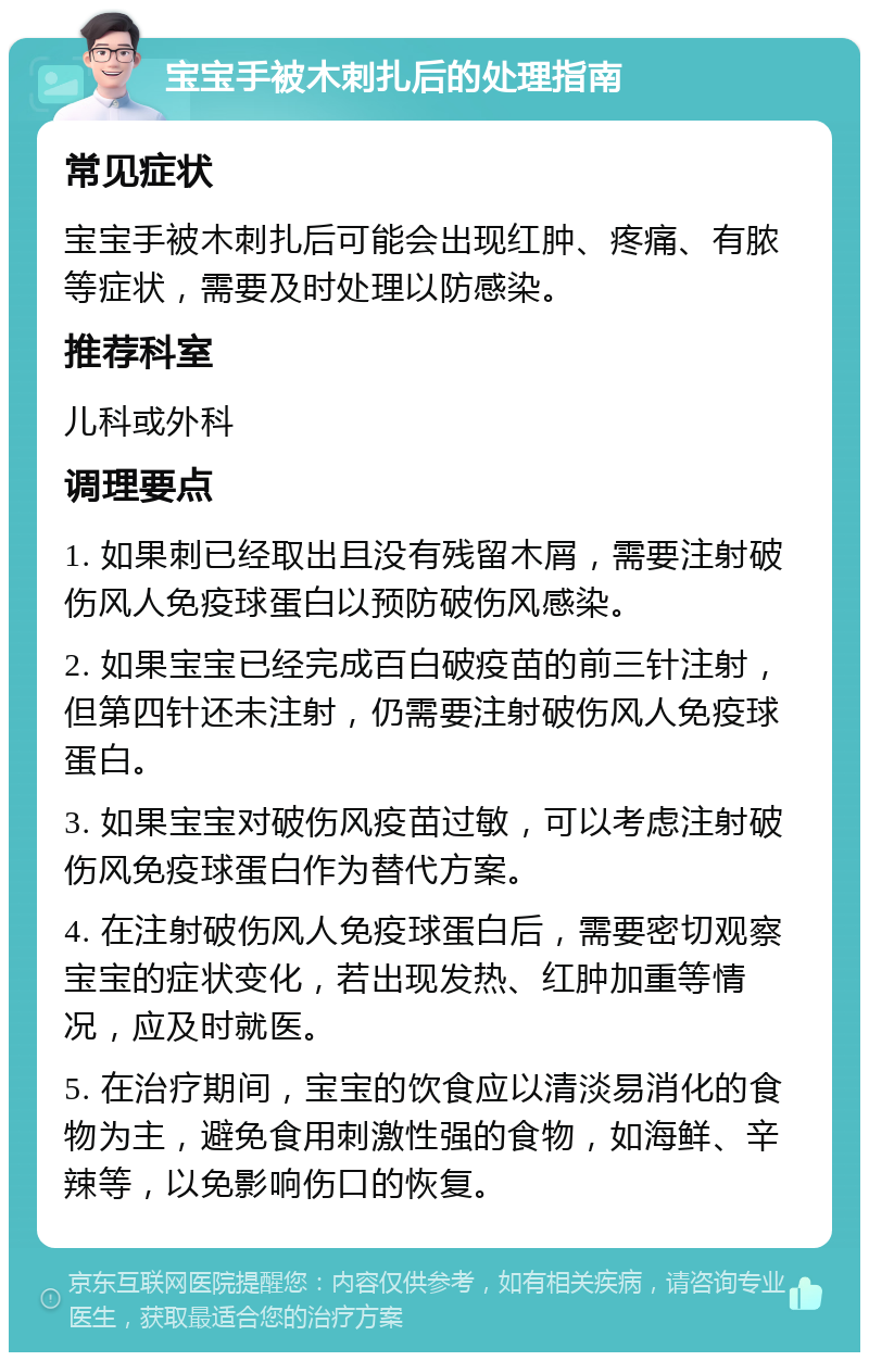 宝宝手被木刺扎后的处理指南 常见症状 宝宝手被木刺扎后可能会出现红肿、疼痛、有脓等症状，需要及时处理以防感染。 推荐科室 儿科或外科 调理要点 1. 如果刺已经取出且没有残留木屑，需要注射破伤风人免疫球蛋白以预防破伤风感染。 2. 如果宝宝已经完成百白破疫苗的前三针注射，但第四针还未注射，仍需要注射破伤风人免疫球蛋白。 3. 如果宝宝对破伤风疫苗过敏，可以考虑注射破伤风免疫球蛋白作为替代方案。 4. 在注射破伤风人免疫球蛋白后，需要密切观察宝宝的症状变化，若出现发热、红肿加重等情况，应及时就医。 5. 在治疗期间，宝宝的饮食应以清淡易消化的食物为主，避免食用刺激性强的食物，如海鲜、辛辣等，以免影响伤口的恢复。