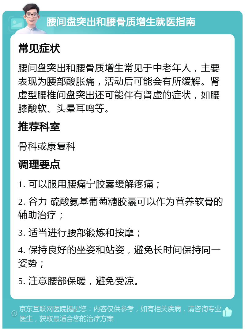 腰间盘突出和腰骨质增生就医指南 常见症状 腰间盘突出和腰骨质增生常见于中老年人，主要表现为腰部酸胀痛，活动后可能会有所缓解。肾虚型腰椎间盘突出还可能伴有肾虚的症状，如腰膝酸软、头晕耳鸣等。 推荐科室 骨科或康复科 调理要点 1. 可以服用腰痛宁胶囊缓解疼痛； 2. 谷力 硫酸氨基葡萄糖胶囊可以作为营养软骨的辅助治疗； 3. 适当进行腰部锻炼和按摩； 4. 保持良好的坐姿和站姿，避免长时间保持同一姿势； 5. 注意腰部保暖，避免受凉。