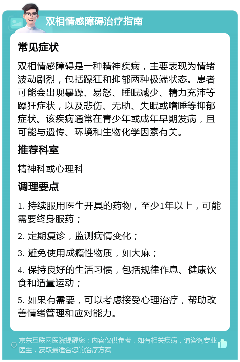 双相情感障碍治疗指南 常见症状 双相情感障碍是一种精神疾病，主要表现为情绪波动剧烈，包括躁狂和抑郁两种极端状态。患者可能会出现暴躁、易怒、睡眠减少、精力充沛等躁狂症状，以及悲伤、无助、失眠或嗜睡等抑郁症状。该疾病通常在青少年或成年早期发病，且可能与遗传、环境和生物化学因素有关。 推荐科室 精神科或心理科 调理要点 1. 持续服用医生开具的药物，至少1年以上，可能需要终身服药； 2. 定期复诊，监测病情变化； 3. 避免使用成瘾性物质，如大麻； 4. 保持良好的生活习惯，包括规律作息、健康饮食和适量运动； 5. 如果有需要，可以考虑接受心理治疗，帮助改善情绪管理和应对能力。