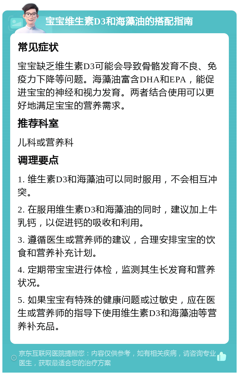 宝宝维生素D3和海藻油的搭配指南 常见症状 宝宝缺乏维生素D3可能会导致骨骼发育不良、免疫力下降等问题。海藻油富含DHA和EPA，能促进宝宝的神经和视力发育。两者结合使用可以更好地满足宝宝的营养需求。 推荐科室 儿科或营养科 调理要点 1. 维生素D3和海藻油可以同时服用，不会相互冲突。 2. 在服用维生素D3和海藻油的同时，建议加上牛乳钙，以促进钙的吸收和利用。 3. 遵循医生或营养师的建议，合理安排宝宝的饮食和营养补充计划。 4. 定期带宝宝进行体检，监测其生长发育和营养状况。 5. 如果宝宝有特殊的健康问题或过敏史，应在医生或营养师的指导下使用维生素D3和海藻油等营养补充品。