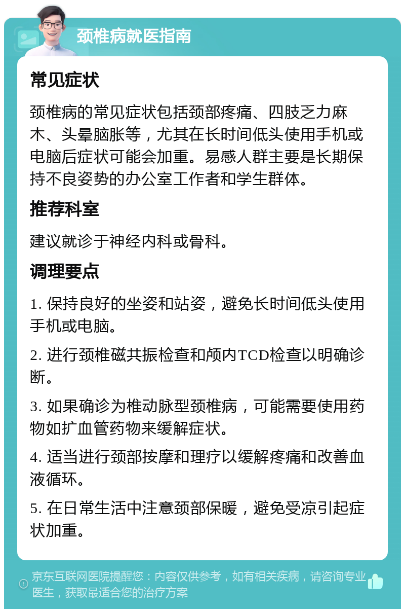 颈椎病就医指南 常见症状 颈椎病的常见症状包括颈部疼痛、四肢乏力麻木、头晕脑胀等，尤其在长时间低头使用手机或电脑后症状可能会加重。易感人群主要是长期保持不良姿势的办公室工作者和学生群体。 推荐科室 建议就诊于神经内科或骨科。 调理要点 1. 保持良好的坐姿和站姿，避免长时间低头使用手机或电脑。 2. 进行颈椎磁共振检查和颅内TCD检查以明确诊断。 3. 如果确诊为椎动脉型颈椎病，可能需要使用药物如扩血管药物来缓解症状。 4. 适当进行颈部按摩和理疗以缓解疼痛和改善血液循环。 5. 在日常生活中注意颈部保暖，避免受凉引起症状加重。