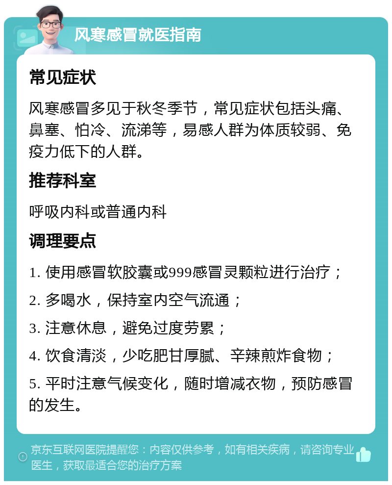 风寒感冒就医指南 常见症状 风寒感冒多见于秋冬季节，常见症状包括头痛、鼻塞、怕冷、流涕等，易感人群为体质较弱、免疫力低下的人群。 推荐科室 呼吸内科或普通内科 调理要点 1. 使用感冒软胶囊或999感冒灵颗粒进行治疗； 2. 多喝水，保持室内空气流通； 3. 注意休息，避免过度劳累； 4. 饮食清淡，少吃肥甘厚腻、辛辣煎炸食物； 5. 平时注意气候变化，随时增减衣物，预防感冒的发生。