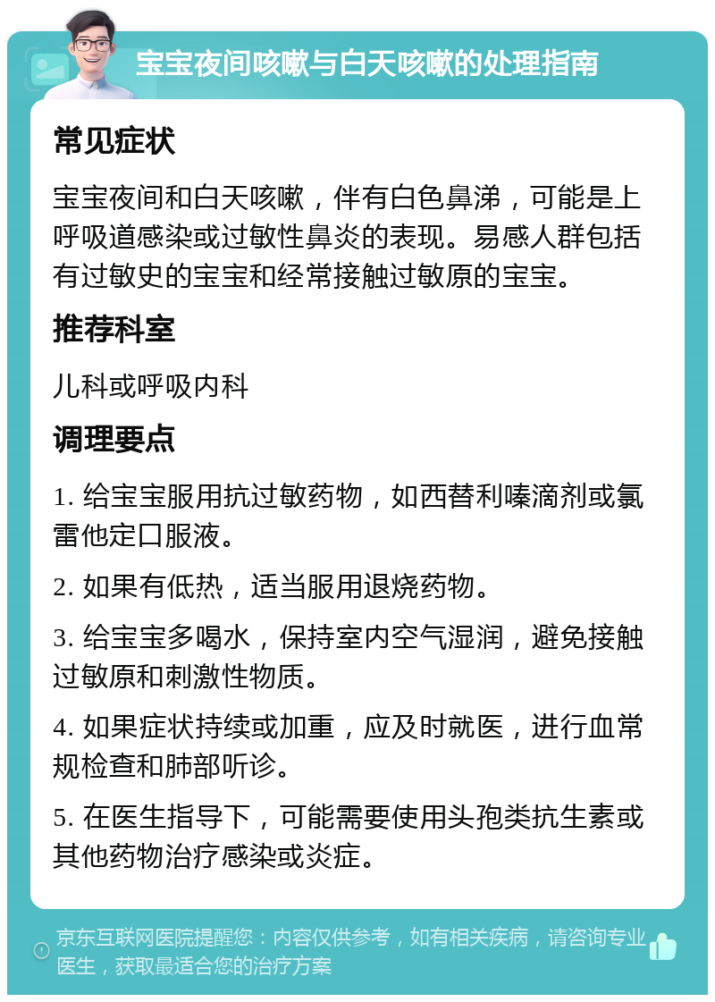 宝宝夜间咳嗽与白天咳嗽的处理指南 常见症状 宝宝夜间和白天咳嗽，伴有白色鼻涕，可能是上呼吸道感染或过敏性鼻炎的表现。易感人群包括有过敏史的宝宝和经常接触过敏原的宝宝。 推荐科室 儿科或呼吸内科 调理要点 1. 给宝宝服用抗过敏药物，如西替利嗪滴剂或氯雷他定口服液。 2. 如果有低热，适当服用退烧药物。 3. 给宝宝多喝水，保持室内空气湿润，避免接触过敏原和刺激性物质。 4. 如果症状持续或加重，应及时就医，进行血常规检查和肺部听诊。 5. 在医生指导下，可能需要使用头孢类抗生素或其他药物治疗感染或炎症。