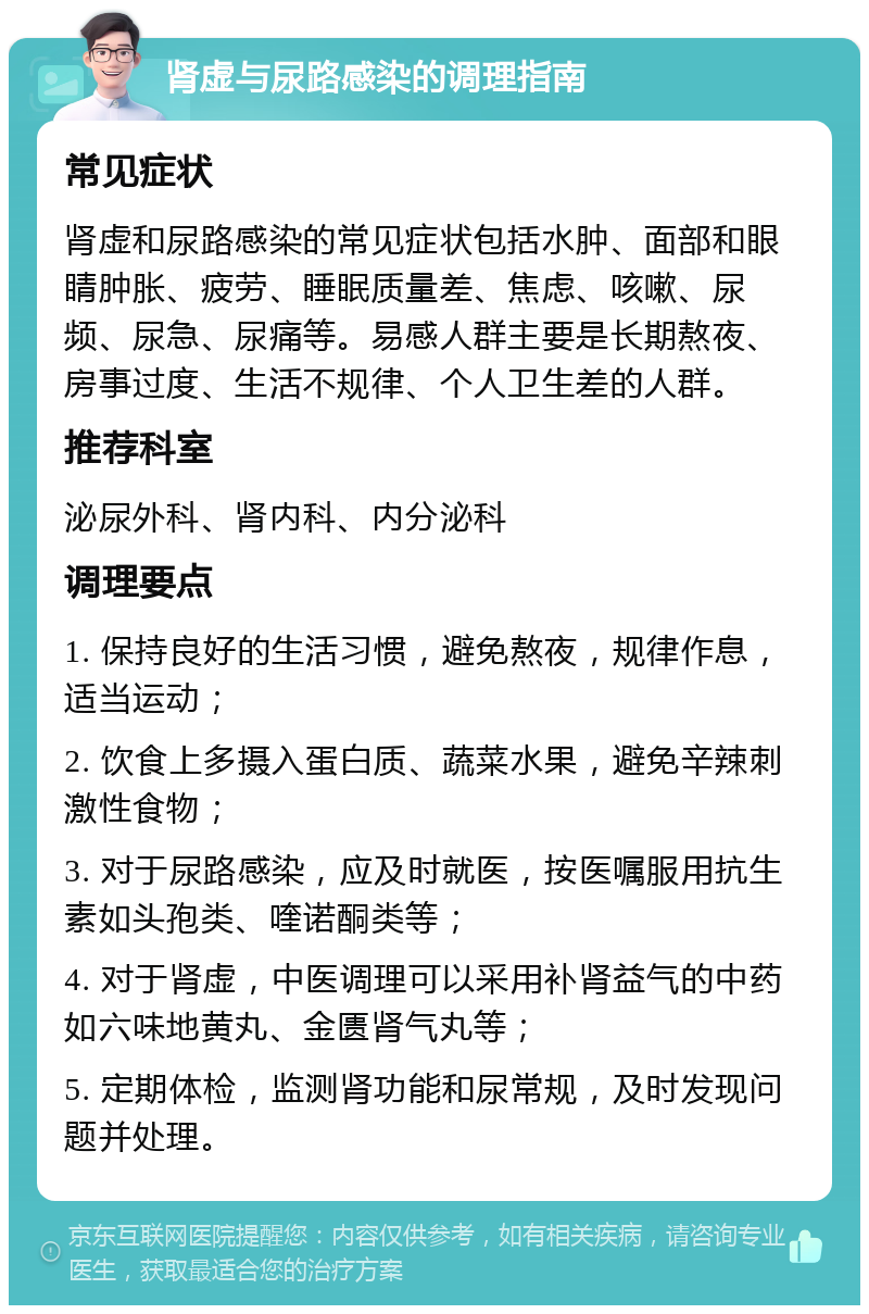 肾虚与尿路感染的调理指南 常见症状 肾虚和尿路感染的常见症状包括水肿、面部和眼睛肿胀、疲劳、睡眠质量差、焦虑、咳嗽、尿频、尿急、尿痛等。易感人群主要是长期熬夜、房事过度、生活不规律、个人卫生差的人群。 推荐科室 泌尿外科、肾内科、内分泌科 调理要点 1. 保持良好的生活习惯，避免熬夜，规律作息，适当运动； 2. 饮食上多摄入蛋白质、蔬菜水果，避免辛辣刺激性食物； 3. 对于尿路感染，应及时就医，按医嘱服用抗生素如头孢类、喹诺酮类等； 4. 对于肾虚，中医调理可以采用补肾益气的中药如六味地黄丸、金匮肾气丸等； 5. 定期体检，监测肾功能和尿常规，及时发现问题并处理。