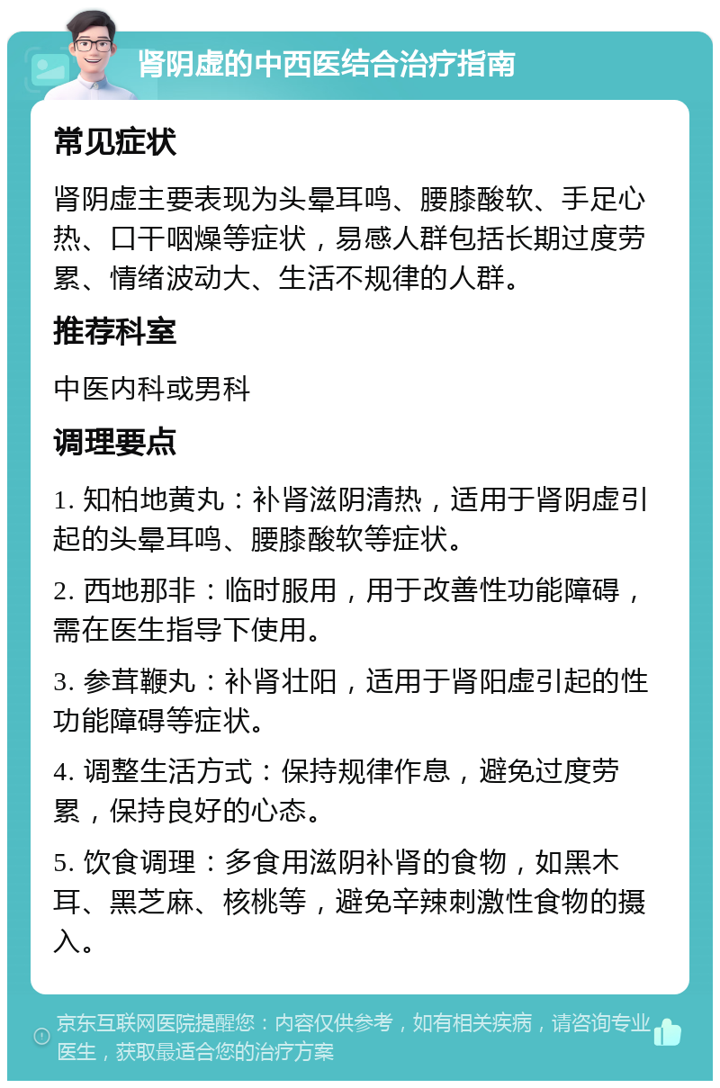 肾阴虚的中西医结合治疗指南 常见症状 肾阴虚主要表现为头晕耳鸣、腰膝酸软、手足心热、口干咽燥等症状，易感人群包括长期过度劳累、情绪波动大、生活不规律的人群。 推荐科室 中医内科或男科 调理要点 1. 知柏地黄丸：补肾滋阴清热，适用于肾阴虚引起的头晕耳鸣、腰膝酸软等症状。 2. 西地那非：临时服用，用于改善性功能障碍，需在医生指导下使用。 3. 参茸鞭丸：补肾壮阳，适用于肾阳虚引起的性功能障碍等症状。 4. 调整生活方式：保持规律作息，避免过度劳累，保持良好的心态。 5. 饮食调理：多食用滋阴补肾的食物，如黑木耳、黑芝麻、核桃等，避免辛辣刺激性食物的摄入。