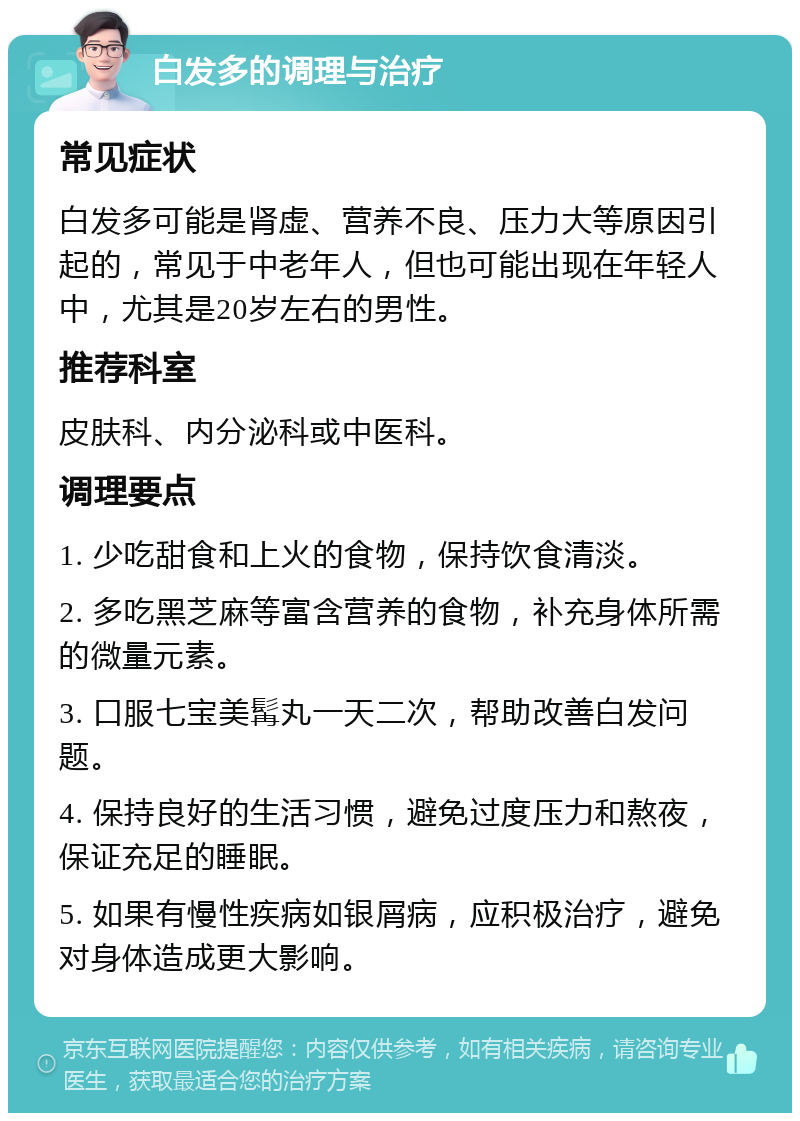 白发多的调理与治疗 常见症状 白发多可能是肾虚、营养不良、压力大等原因引起的，常见于中老年人，但也可能出现在年轻人中，尤其是20岁左右的男性。 推荐科室 皮肤科、内分泌科或中医科。 调理要点 1. 少吃甜食和上火的食物，保持饮食清淡。 2. 多吃黑芝麻等富含营养的食物，补充身体所需的微量元素。 3. 口服七宝美髯丸一天二次，帮助改善白发问题。 4. 保持良好的生活习惯，避免过度压力和熬夜，保证充足的睡眠。 5. 如果有慢性疾病如银屑病，应积极治疗，避免对身体造成更大影响。