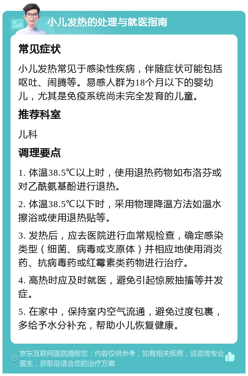 小儿发热的处理与就医指南 常见症状 小儿发热常见于感染性疾病，伴随症状可能包括呕吐、闹腾等。易感人群为18个月以下的婴幼儿，尤其是免疫系统尚未完全发育的儿童。 推荐科室 儿科 调理要点 1. 体温38.5℃以上时，使用退热药物如布洛芬或对乙酰氨基酚进行退热。 2. 体温38.5℃以下时，采用物理降温方法如温水擦浴或使用退热贴等。 3. 发热后，应去医院进行血常规检查，确定感染类型（细菌、病毒或支原体）并相应地使用消炎药、抗病毒药或红霉素类药物进行治疗。 4. 高热时应及时就医，避免引起惊厥抽搐等并发症。 5. 在家中，保持室内空气流通，避免过度包裹，多给予水分补充，帮助小儿恢复健康。