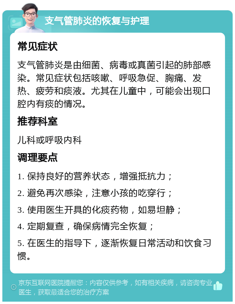 支气管肺炎的恢复与护理 常见症状 支气管肺炎是由细菌、病毒或真菌引起的肺部感染。常见症状包括咳嗽、呼吸急促、胸痛、发热、疲劳和痰液。尤其在儿童中，可能会出现口腔内有痰的情况。 推荐科室 儿科或呼吸内科 调理要点 1. 保持良好的营养状态，增强抵抗力； 2. 避免再次感染，注意小孩的吃穿行； 3. 使用医生开具的化痰药物，如易坦静； 4. 定期复查，确保病情完全恢复； 5. 在医生的指导下，逐渐恢复日常活动和饮食习惯。