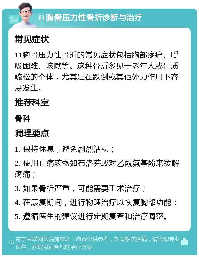 11胸骨压力性骨折诊断与治疗 常见症状 11胸骨压力性骨折的常见症状包括胸部疼痛、呼吸困难、咳嗽等。这种骨折多见于老年人或骨质疏松的个体，尤其是在跌倒或其他外力作用下容易发生。 推荐科室 骨科 调理要点 1. 保持休息，避免剧烈活动； 2. 使用止痛药物如布洛芬或对乙酰氨基酚来缓解疼痛； 3. 如果骨折严重，可能需要手术治疗； 4. 在康复期间，进行物理治疗以恢复胸部功能； 5. 遵循医生的建议进行定期复查和治疗调整。