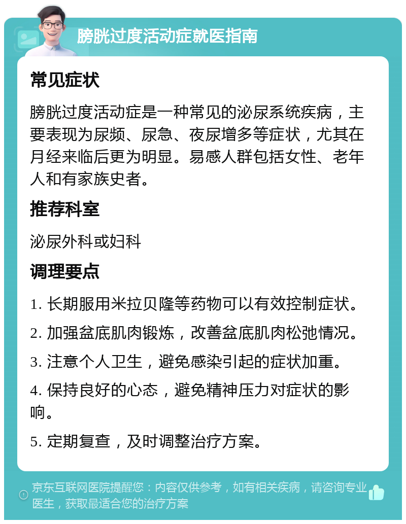 膀胱过度活动症就医指南 常见症状 膀胱过度活动症是一种常见的泌尿系统疾病，主要表现为尿频、尿急、夜尿增多等症状，尤其在月经来临后更为明显。易感人群包括女性、老年人和有家族史者。 推荐科室 泌尿外科或妇科 调理要点 1. 长期服用米拉贝隆等药物可以有效控制症状。 2. 加强盆底肌肉锻炼，改善盆底肌肉松弛情况。 3. 注意个人卫生，避免感染引起的症状加重。 4. 保持良好的心态，避免精神压力对症状的影响。 5. 定期复查，及时调整治疗方案。