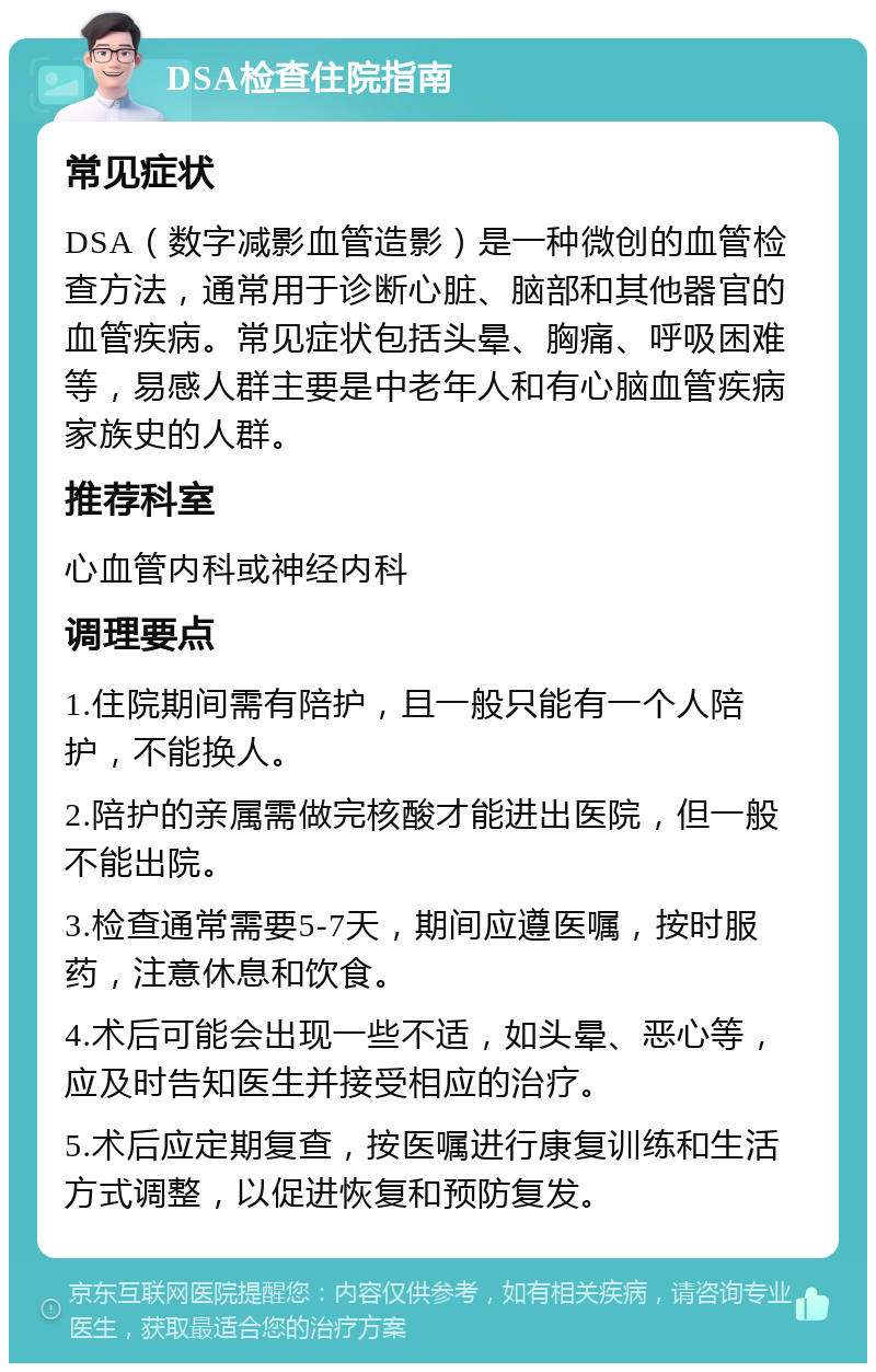 DSA检查住院指南 常见症状 DSA（数字减影血管造影）是一种微创的血管检查方法，通常用于诊断心脏、脑部和其他器官的血管疾病。常见症状包括头晕、胸痛、呼吸困难等，易感人群主要是中老年人和有心脑血管疾病家族史的人群。 推荐科室 心血管内科或神经内科 调理要点 1.住院期间需有陪护，且一般只能有一个人陪护，不能换人。 2.陪护的亲属需做完核酸才能进出医院，但一般不能出院。 3.检查通常需要5-7天，期间应遵医嘱，按时服药，注意休息和饮食。 4.术后可能会出现一些不适，如头晕、恶心等，应及时告知医生并接受相应的治疗。 5.术后应定期复查，按医嘱进行康复训练和生活方式调整，以促进恢复和预防复发。