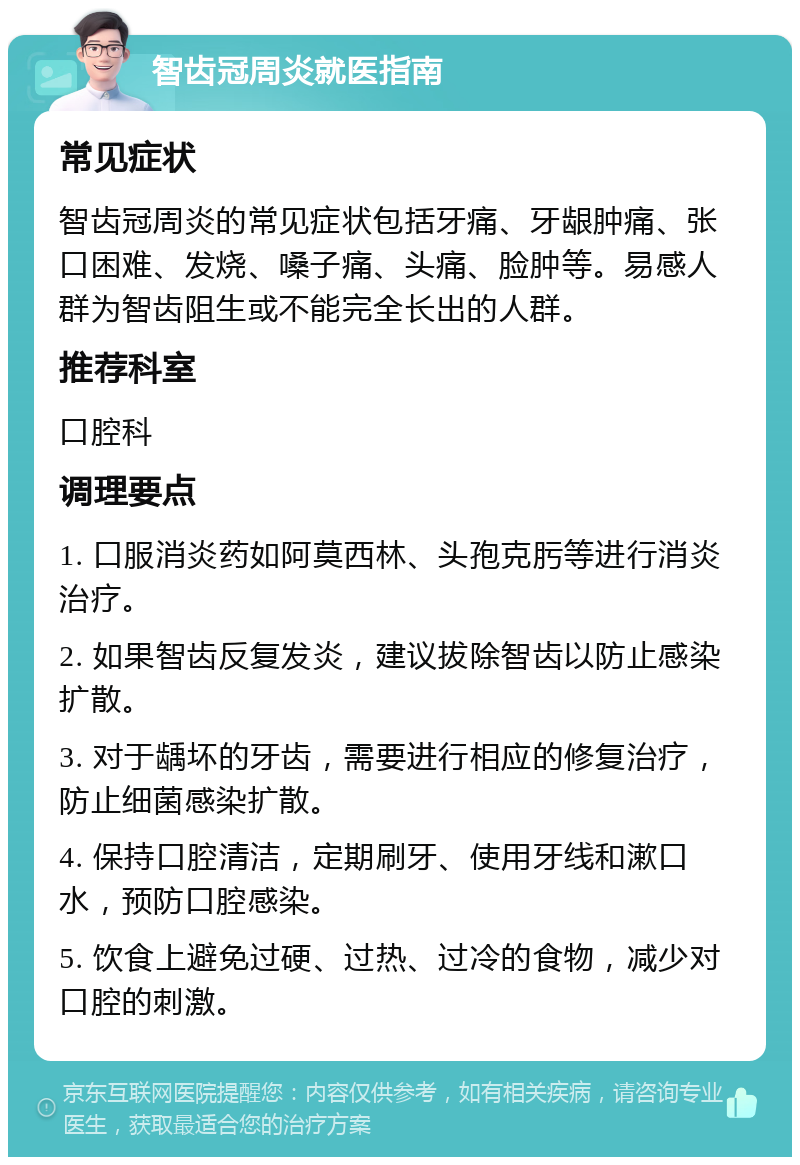 智齿冠周炎就医指南 常见症状 智齿冠周炎的常见症状包括牙痛、牙龈肿痛、张口困难、发烧、嗓子痛、头痛、脸肿等。易感人群为智齿阻生或不能完全长出的人群。 推荐科室 口腔科 调理要点 1. 口服消炎药如阿莫西林、头孢克肟等进行消炎治疗。 2. 如果智齿反复发炎，建议拔除智齿以防止感染扩散。 3. 对于龋坏的牙齿，需要进行相应的修复治疗，防止细菌感染扩散。 4. 保持口腔清洁，定期刷牙、使用牙线和漱口水，预防口腔感染。 5. 饮食上避免过硬、过热、过冷的食物，减少对口腔的刺激。