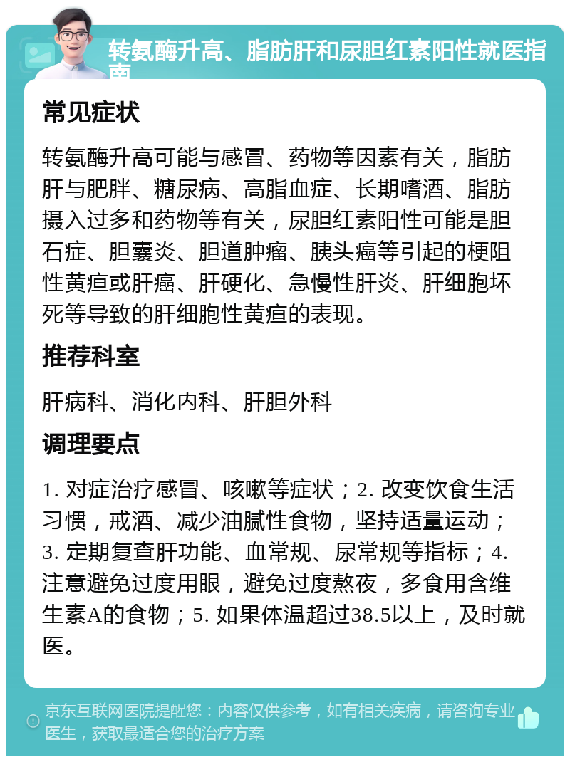 转氨酶升高、脂肪肝和尿胆红素阳性就医指南 常见症状 转氨酶升高可能与感冒、药物等因素有关，脂肪肝与肥胖、糖尿病、高脂血症、长期嗜酒、脂肪摄入过多和药物等有关，尿胆红素阳性可能是胆石症、胆囊炎、胆道肿瘤、胰头癌等引起的梗阻性黄疸或肝癌、肝硬化、急慢性肝炎、肝细胞坏死等导致的肝细胞性黄疸的表现。 推荐科室 肝病科、消化内科、肝胆外科 调理要点 1. 对症治疗感冒、咳嗽等症状；2. 改变饮食生活习惯，戒酒、减少油腻性食物，坚持适量运动；3. 定期复查肝功能、血常规、尿常规等指标；4. 注意避免过度用眼，避免过度熬夜，多食用含维生素A的食物；5. 如果体温超过38.5以上，及时就医。