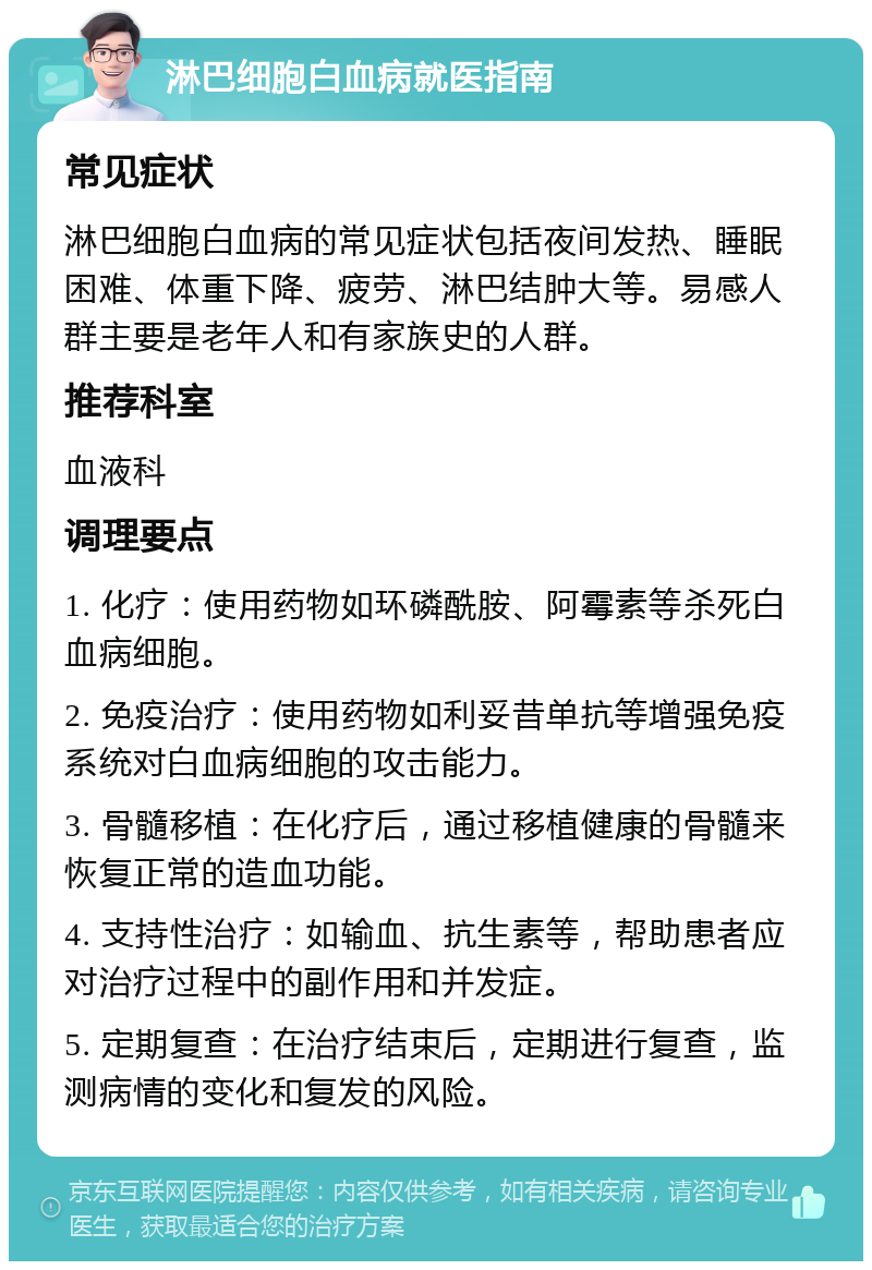 淋巴细胞白血病就医指南 常见症状 淋巴细胞白血病的常见症状包括夜间发热、睡眠困难、体重下降、疲劳、淋巴结肿大等。易感人群主要是老年人和有家族史的人群。 推荐科室 血液科 调理要点 1. 化疗：使用药物如环磷酰胺、阿霉素等杀死白血病细胞。 2. 免疫治疗：使用药物如利妥昔单抗等增强免疫系统对白血病细胞的攻击能力。 3. 骨髓移植：在化疗后，通过移植健康的骨髓来恢复正常的造血功能。 4. 支持性治疗：如输血、抗生素等，帮助患者应对治疗过程中的副作用和并发症。 5. 定期复查：在治疗结束后，定期进行复查，监测病情的变化和复发的风险。