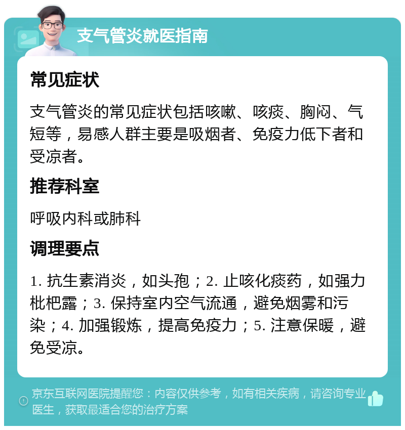 支气管炎就医指南 常见症状 支气管炎的常见症状包括咳嗽、咳痰、胸闷、气短等，易感人群主要是吸烟者、免疫力低下者和受凉者。 推荐科室 呼吸内科或肺科 调理要点 1. 抗生素消炎，如头孢；2. 止咳化痰药，如强力枇杷露；3. 保持室内空气流通，避免烟雾和污染；4. 加强锻炼，提高免疫力；5. 注意保暖，避免受凉。