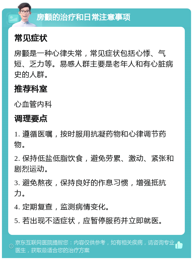 房颤的治疗和日常注意事项 常见症状 房颤是一种心律失常，常见症状包括心悸、气短、乏力等。易感人群主要是老年人和有心脏病史的人群。 推荐科室 心血管内科 调理要点 1. 遵循医嘱，按时服用抗凝药物和心律调节药物。 2. 保持低盐低脂饮食，避免劳累、激动、紧张和剧烈运动。 3. 避免熬夜，保持良好的作息习惯，增强抵抗力。 4. 定期复查，监测病情变化。 5. 若出现不适症状，应暂停服药并立即就医。