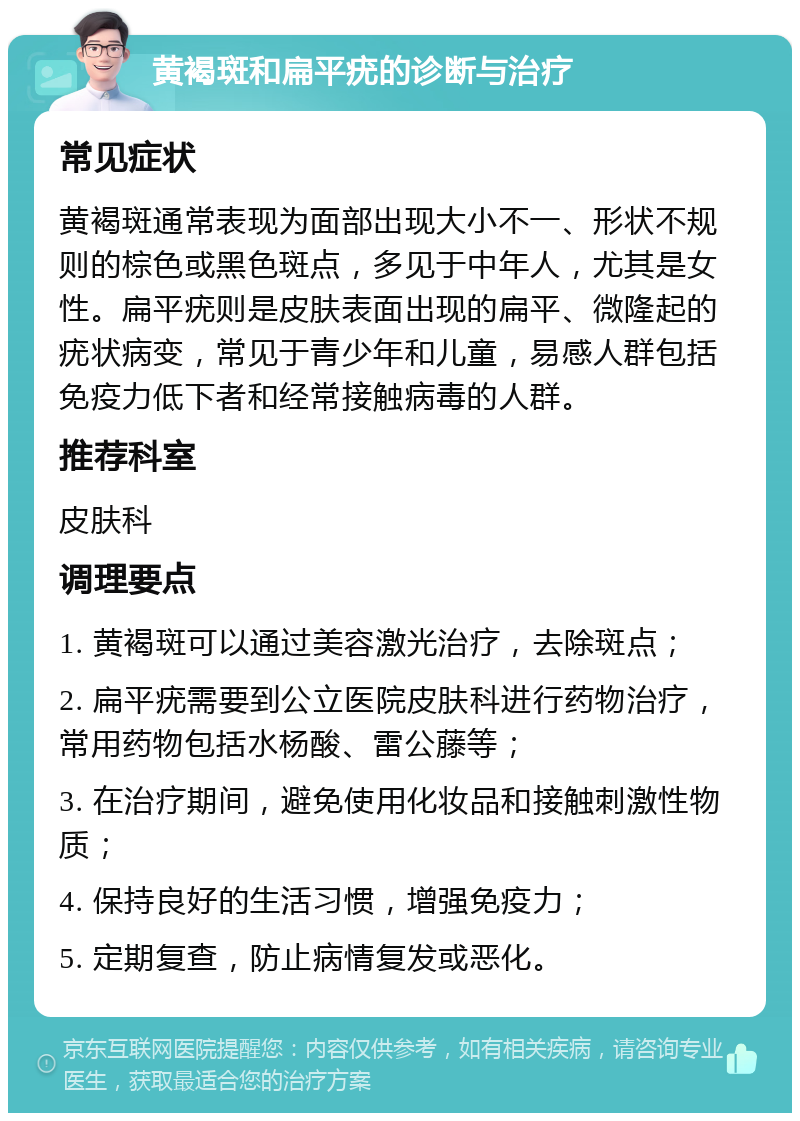 黄褐斑和扁平疣的诊断与治疗 常见症状 黄褐斑通常表现为面部出现大小不一、形状不规则的棕色或黑色斑点，多见于中年人，尤其是女性。扁平疣则是皮肤表面出现的扁平、微隆起的疣状病变，常见于青少年和儿童，易感人群包括免疫力低下者和经常接触病毒的人群。 推荐科室 皮肤科 调理要点 1. 黄褐斑可以通过美容激光治疗，去除斑点； 2. 扁平疣需要到公立医院皮肤科进行药物治疗，常用药物包括水杨酸、雷公藤等； 3. 在治疗期间，避免使用化妆品和接触刺激性物质； 4. 保持良好的生活习惯，增强免疫力； 5. 定期复查，防止病情复发或恶化。