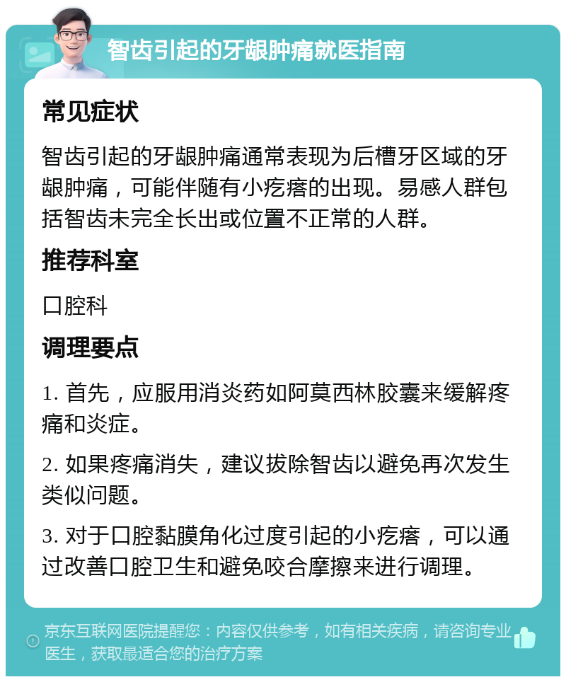 智齿引起的牙龈肿痛就医指南 常见症状 智齿引起的牙龈肿痛通常表现为后槽牙区域的牙龈肿痛，可能伴随有小疙瘩的出现。易感人群包括智齿未完全长出或位置不正常的人群。 推荐科室 口腔科 调理要点 1. 首先，应服用消炎药如阿莫西林胶囊来缓解疼痛和炎症。 2. 如果疼痛消失，建议拔除智齿以避免再次发生类似问题。 3. 对于口腔黏膜角化过度引起的小疙瘩，可以通过改善口腔卫生和避免咬合摩擦来进行调理。